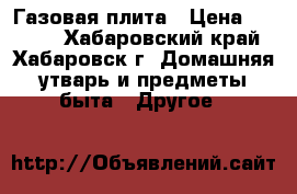  Газовая плита › Цена ­ 1 000 - Хабаровский край, Хабаровск г. Домашняя утварь и предметы быта » Другое   